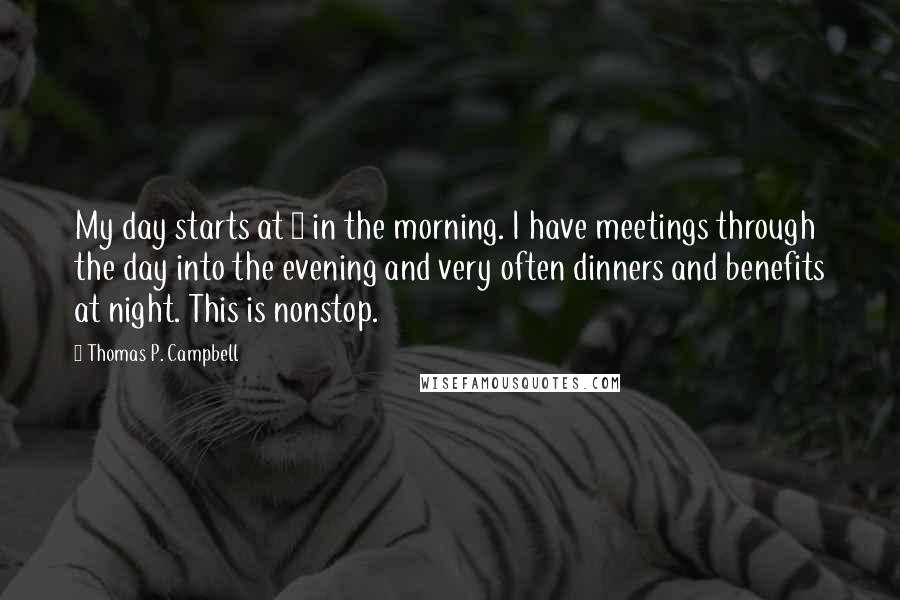 Thomas P. Campbell Quotes: My day starts at 8 in the morning. I have meetings through the day into the evening and very often dinners and benefits at night. This is nonstop.