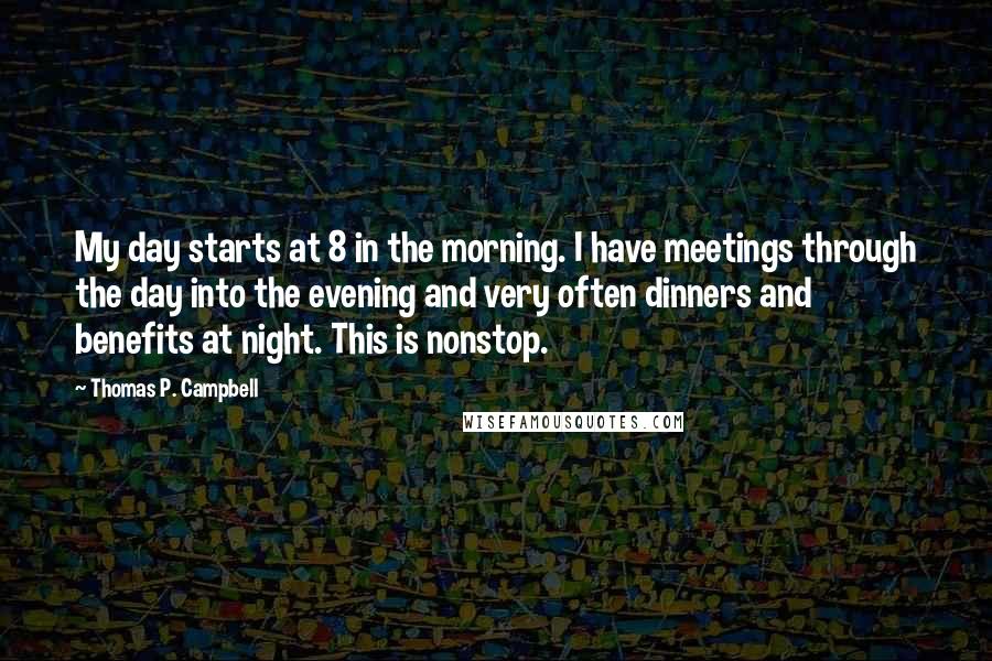 Thomas P. Campbell Quotes: My day starts at 8 in the morning. I have meetings through the day into the evening and very often dinners and benefits at night. This is nonstop.