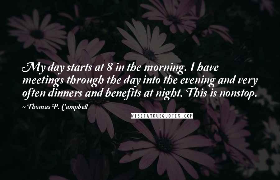 Thomas P. Campbell Quotes: My day starts at 8 in the morning. I have meetings through the day into the evening and very often dinners and benefits at night. This is nonstop.