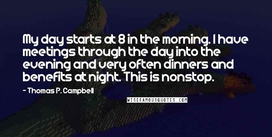 Thomas P. Campbell Quotes: My day starts at 8 in the morning. I have meetings through the day into the evening and very often dinners and benefits at night. This is nonstop.