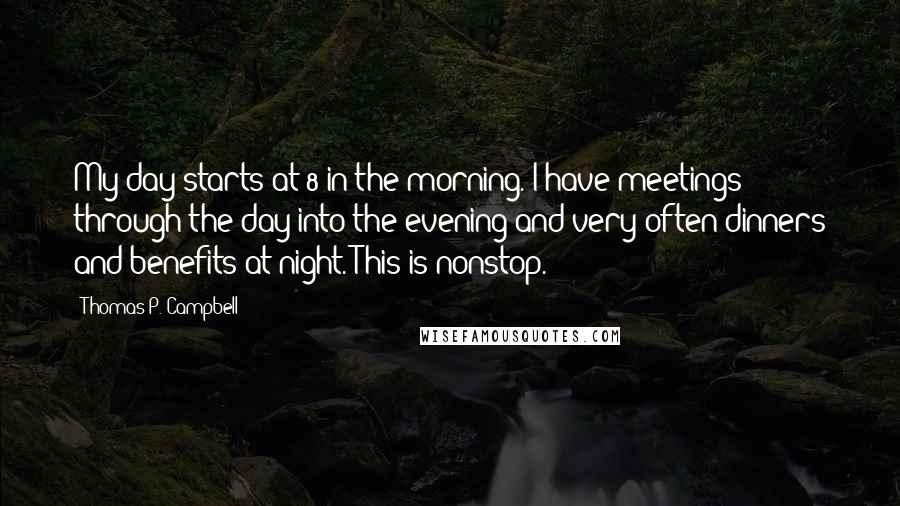 Thomas P. Campbell Quotes: My day starts at 8 in the morning. I have meetings through the day into the evening and very often dinners and benefits at night. This is nonstop.