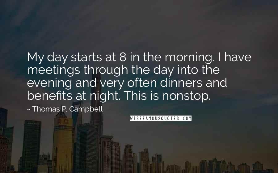 Thomas P. Campbell Quotes: My day starts at 8 in the morning. I have meetings through the day into the evening and very often dinners and benefits at night. This is nonstop.
