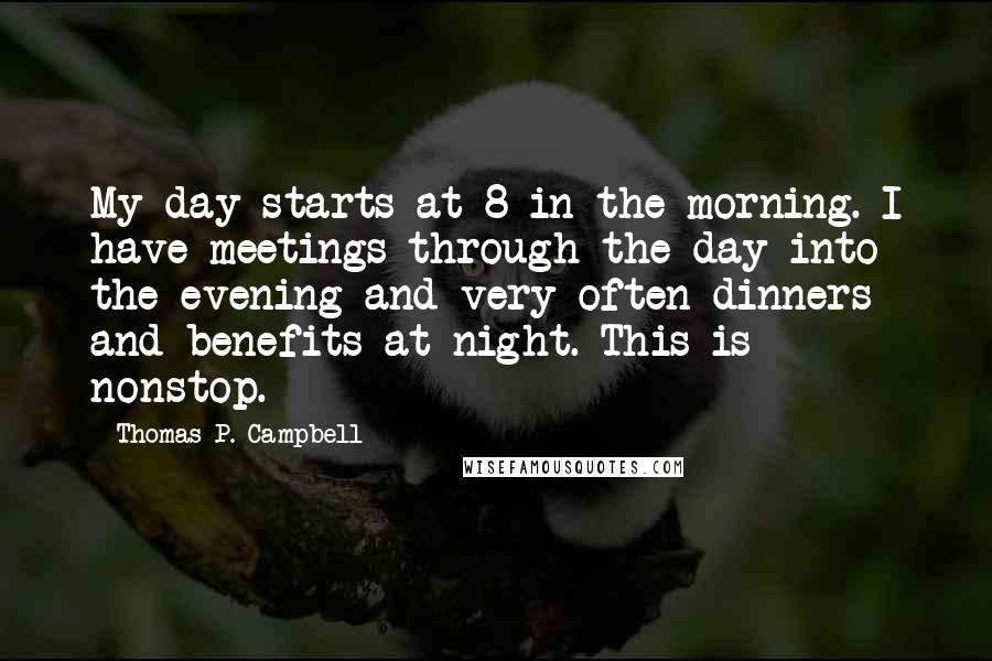 Thomas P. Campbell Quotes: My day starts at 8 in the morning. I have meetings through the day into the evening and very often dinners and benefits at night. This is nonstop.