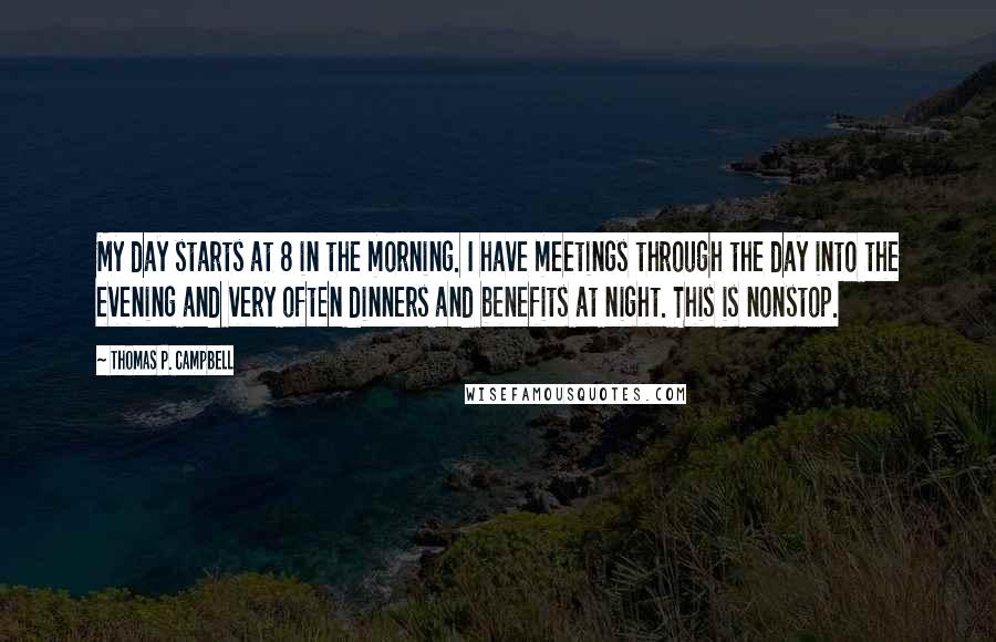 Thomas P. Campbell Quotes: My day starts at 8 in the morning. I have meetings through the day into the evening and very often dinners and benefits at night. This is nonstop.