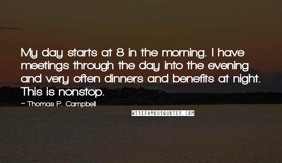 Thomas P. Campbell Quotes: My day starts at 8 in the morning. I have meetings through the day into the evening and very often dinners and benefits at night. This is nonstop.