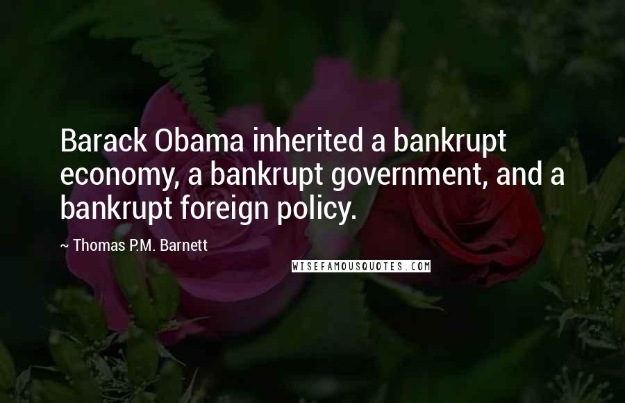 Thomas P.M. Barnett Quotes: Barack Obama inherited a bankrupt economy, a bankrupt government, and a bankrupt foreign policy.