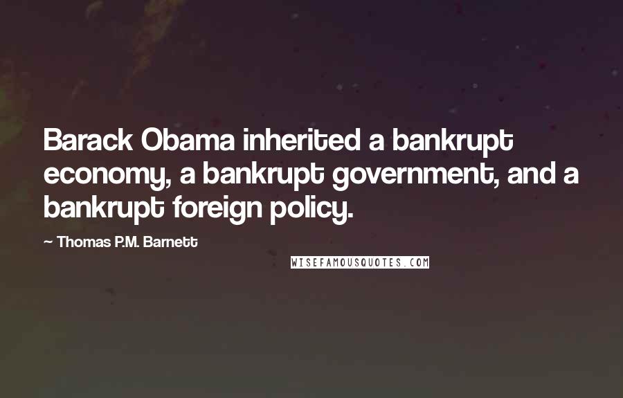 Thomas P.M. Barnett Quotes: Barack Obama inherited a bankrupt economy, a bankrupt government, and a bankrupt foreign policy.