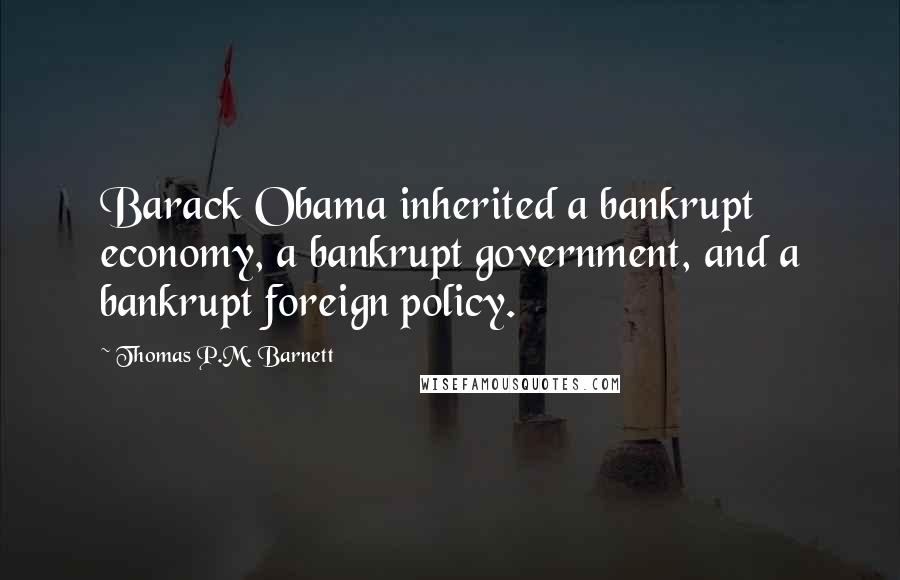 Thomas P.M. Barnett Quotes: Barack Obama inherited a bankrupt economy, a bankrupt government, and a bankrupt foreign policy.