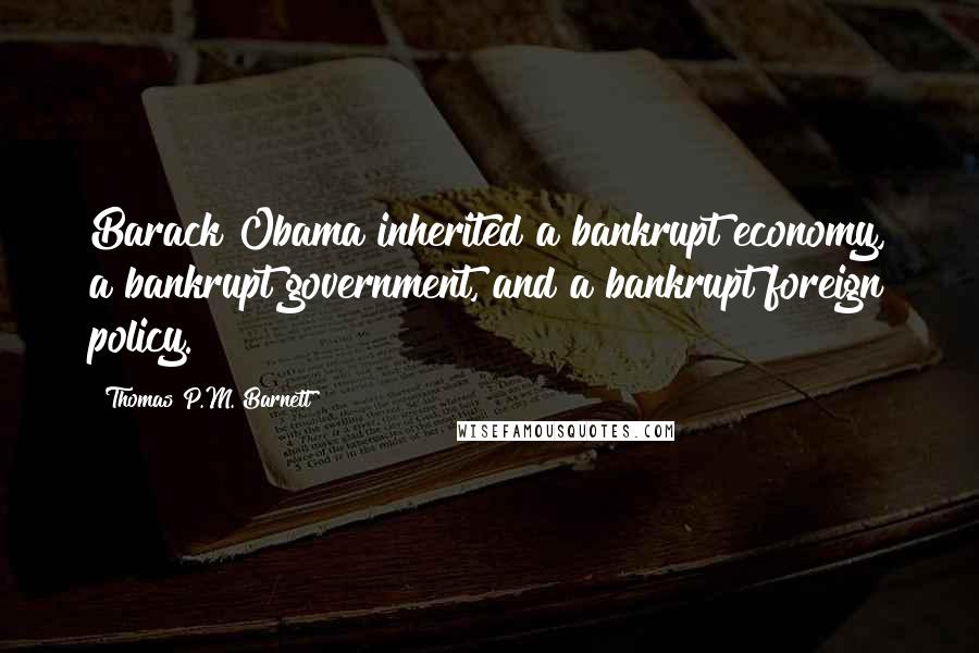 Thomas P.M. Barnett Quotes: Barack Obama inherited a bankrupt economy, a bankrupt government, and a bankrupt foreign policy.