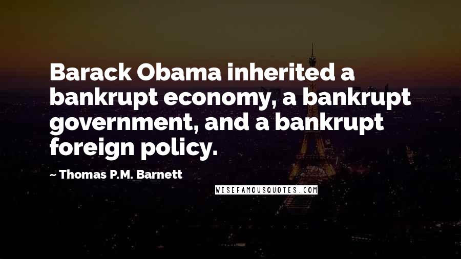 Thomas P.M. Barnett Quotes: Barack Obama inherited a bankrupt economy, a bankrupt government, and a bankrupt foreign policy.