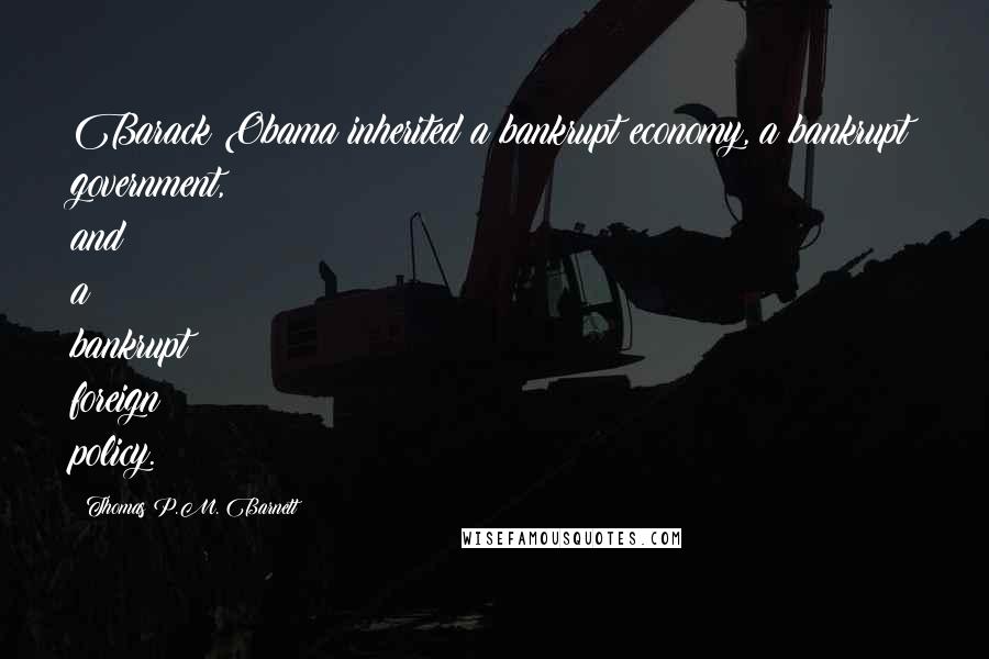 Thomas P.M. Barnett Quotes: Barack Obama inherited a bankrupt economy, a bankrupt government, and a bankrupt foreign policy.