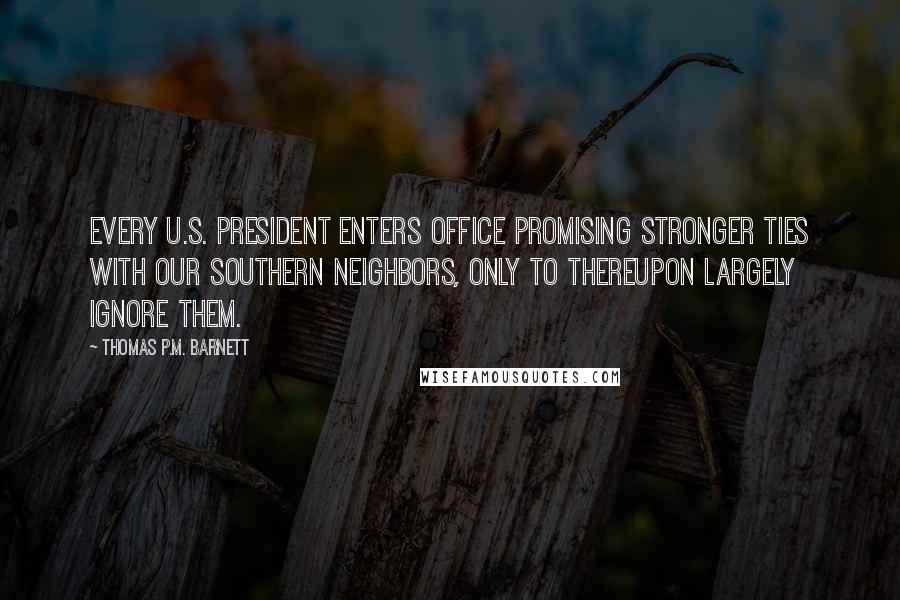 Thomas P.M. Barnett Quotes: Every U.S. president enters office promising stronger ties with our southern neighbors, only to thereupon largely ignore them.