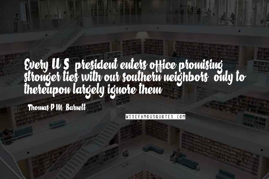 Thomas P.M. Barnett Quotes: Every U.S. president enters office promising stronger ties with our southern neighbors, only to thereupon largely ignore them.