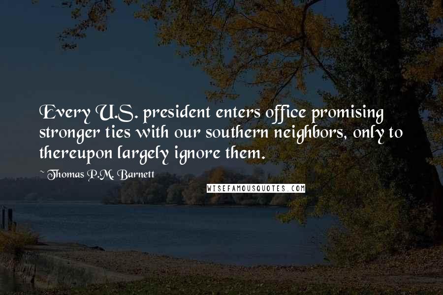 Thomas P.M. Barnett Quotes: Every U.S. president enters office promising stronger ties with our southern neighbors, only to thereupon largely ignore them.