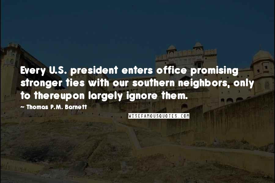 Thomas P.M. Barnett Quotes: Every U.S. president enters office promising stronger ties with our southern neighbors, only to thereupon largely ignore them.