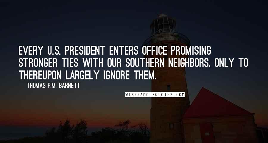 Thomas P.M. Barnett Quotes: Every U.S. president enters office promising stronger ties with our southern neighbors, only to thereupon largely ignore them.