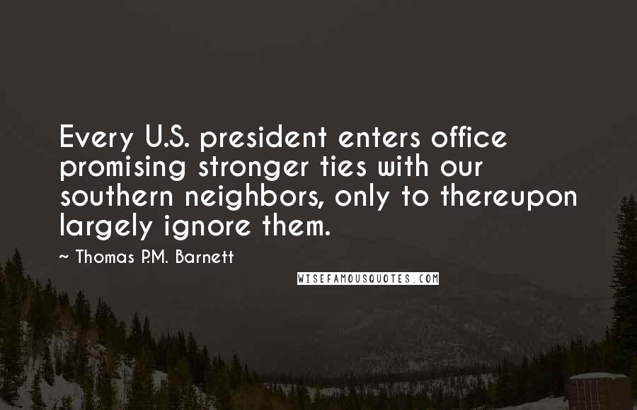 Thomas P.M. Barnett Quotes: Every U.S. president enters office promising stronger ties with our southern neighbors, only to thereupon largely ignore them.