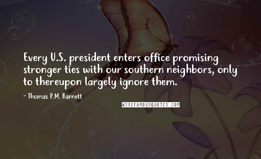 Thomas P.M. Barnett Quotes: Every U.S. president enters office promising stronger ties with our southern neighbors, only to thereupon largely ignore them.