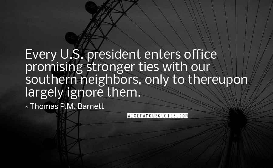 Thomas P.M. Barnett Quotes: Every U.S. president enters office promising stronger ties with our southern neighbors, only to thereupon largely ignore them.