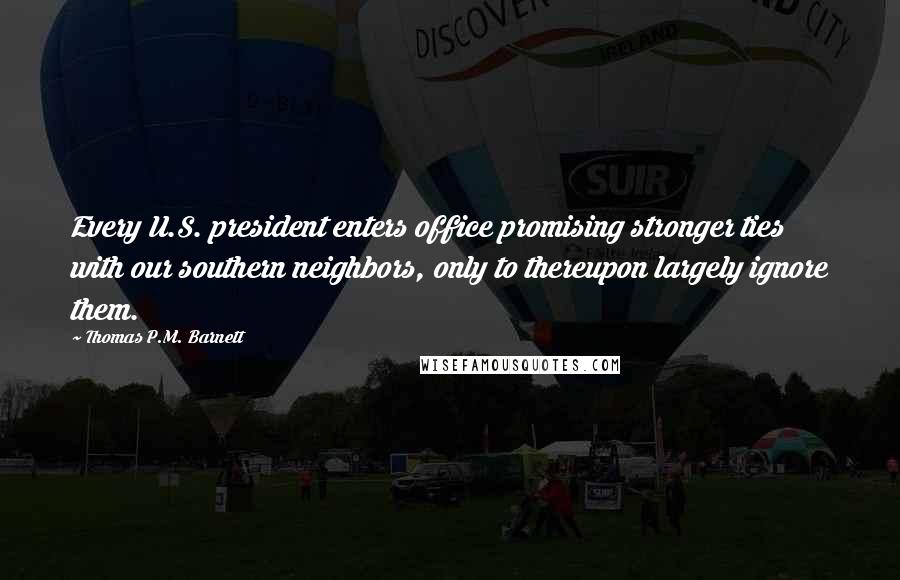 Thomas P.M. Barnett Quotes: Every U.S. president enters office promising stronger ties with our southern neighbors, only to thereupon largely ignore them.