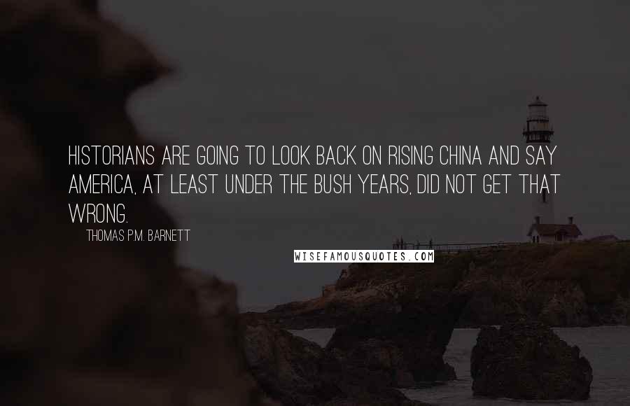 Thomas P.M. Barnett Quotes: Historians are going to look back on rising China and say America, at least under the Bush years, did not get that wrong.