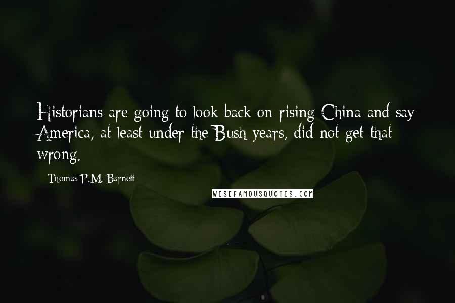 Thomas P.M. Barnett Quotes: Historians are going to look back on rising China and say America, at least under the Bush years, did not get that wrong.