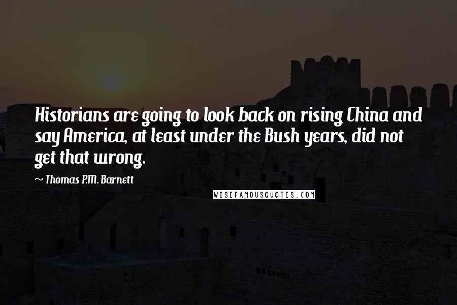 Thomas P.M. Barnett Quotes: Historians are going to look back on rising China and say America, at least under the Bush years, did not get that wrong.