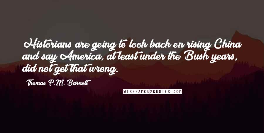 Thomas P.M. Barnett Quotes: Historians are going to look back on rising China and say America, at least under the Bush years, did not get that wrong.