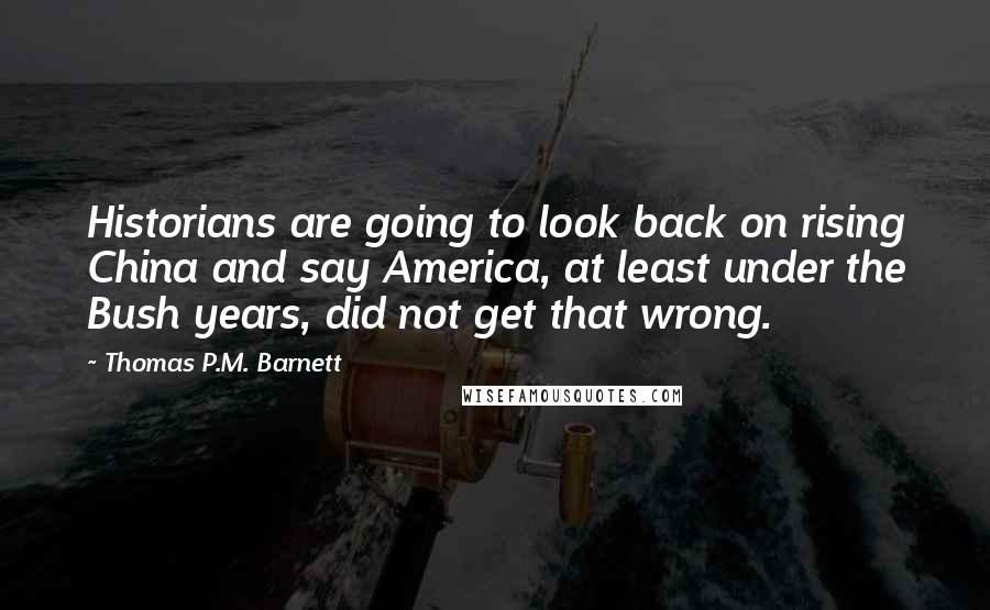 Thomas P.M. Barnett Quotes: Historians are going to look back on rising China and say America, at least under the Bush years, did not get that wrong.