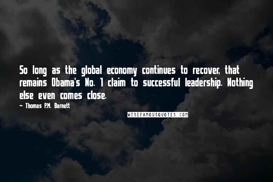 Thomas P.M. Barnett Quotes: So long as the global economy continues to recover, that remains Obama's No. 1 claim to successful leadership. Nothing else even comes close.