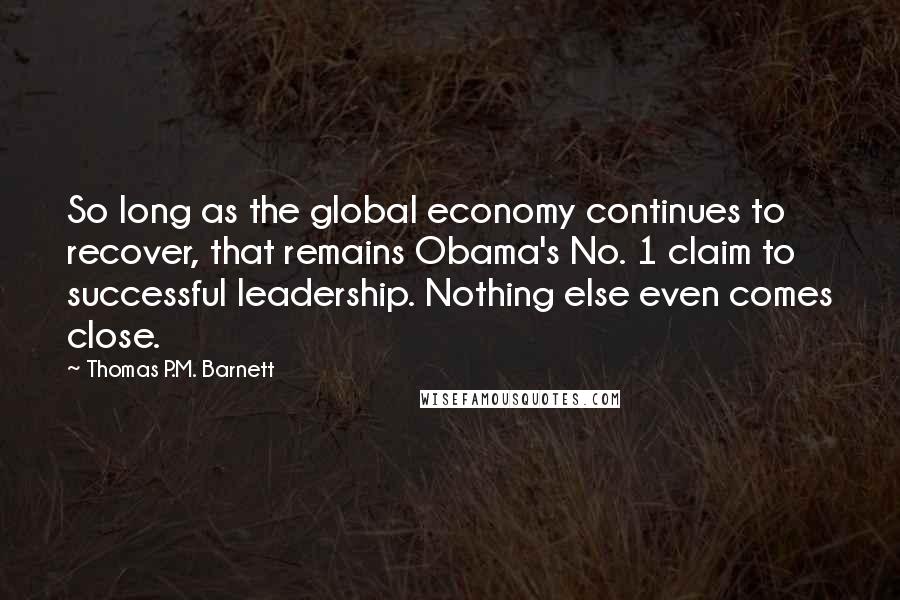 Thomas P.M. Barnett Quotes: So long as the global economy continues to recover, that remains Obama's No. 1 claim to successful leadership. Nothing else even comes close.