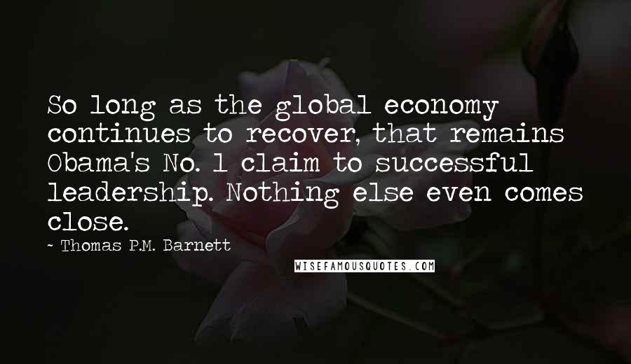 Thomas P.M. Barnett Quotes: So long as the global economy continues to recover, that remains Obama's No. 1 claim to successful leadership. Nothing else even comes close.