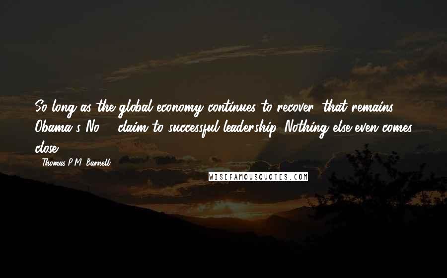 Thomas P.M. Barnett Quotes: So long as the global economy continues to recover, that remains Obama's No. 1 claim to successful leadership. Nothing else even comes close.