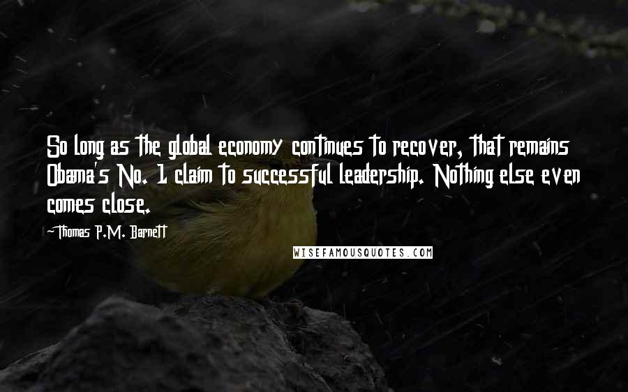 Thomas P.M. Barnett Quotes: So long as the global economy continues to recover, that remains Obama's No. 1 claim to successful leadership. Nothing else even comes close.