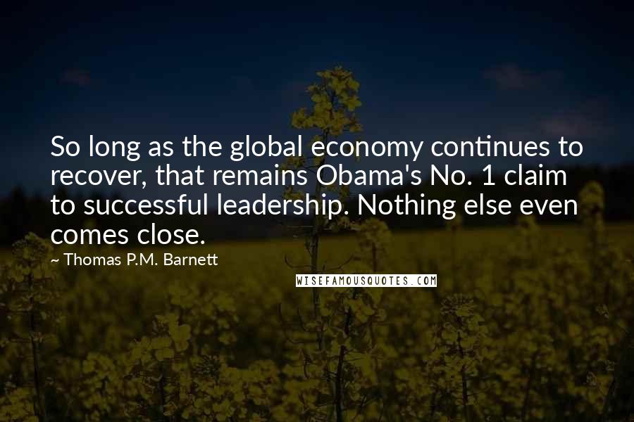 Thomas P.M. Barnett Quotes: So long as the global economy continues to recover, that remains Obama's No. 1 claim to successful leadership. Nothing else even comes close.