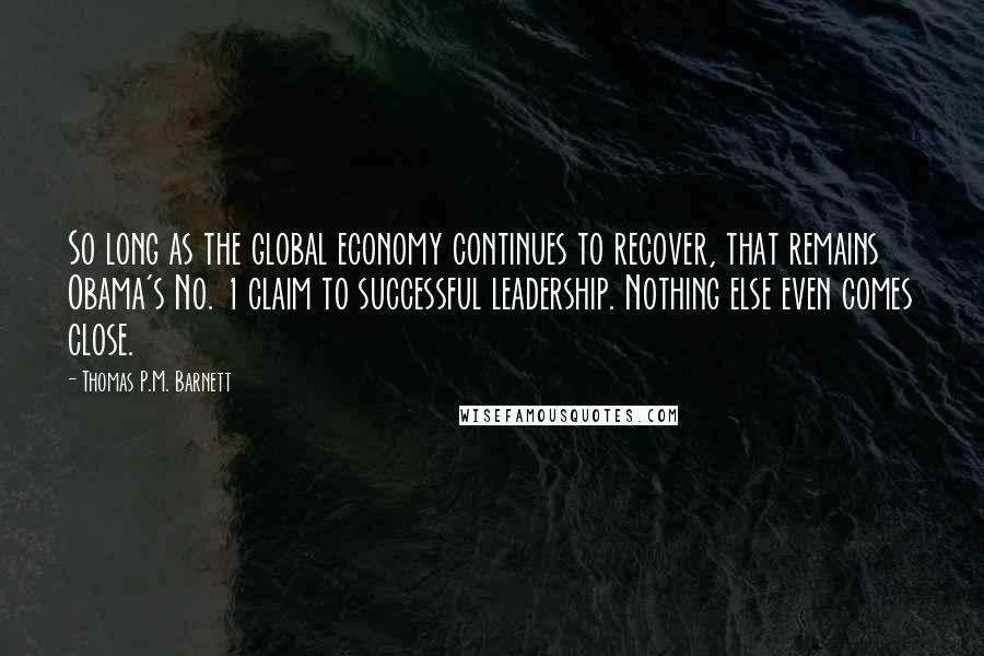 Thomas P.M. Barnett Quotes: So long as the global economy continues to recover, that remains Obama's No. 1 claim to successful leadership. Nothing else even comes close.