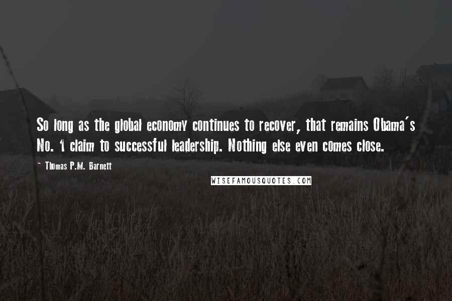 Thomas P.M. Barnett Quotes: So long as the global economy continues to recover, that remains Obama's No. 1 claim to successful leadership. Nothing else even comes close.