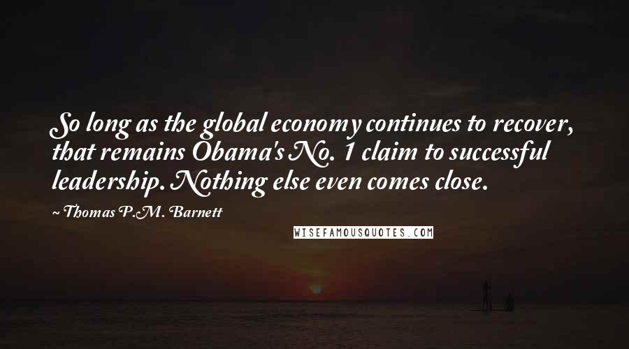 Thomas P.M. Barnett Quotes: So long as the global economy continues to recover, that remains Obama's No. 1 claim to successful leadership. Nothing else even comes close.