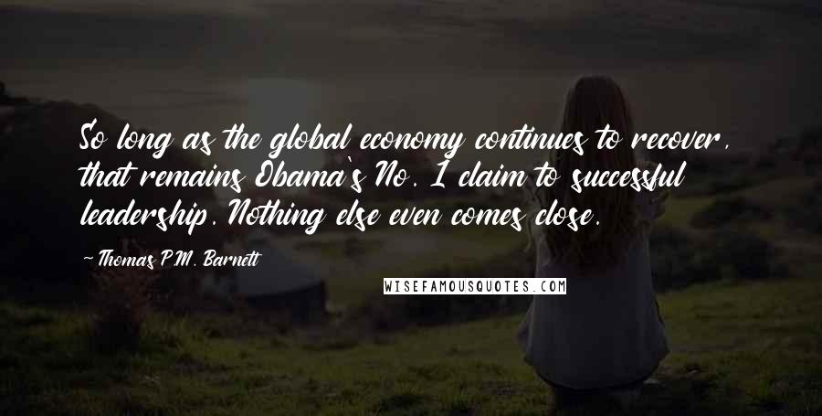 Thomas P.M. Barnett Quotes: So long as the global economy continues to recover, that remains Obama's No. 1 claim to successful leadership. Nothing else even comes close.