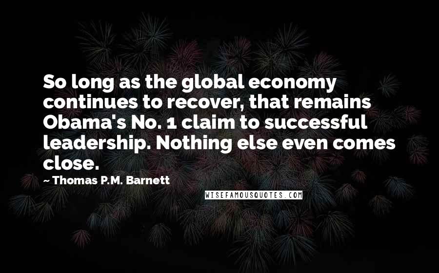 Thomas P.M. Barnett Quotes: So long as the global economy continues to recover, that remains Obama's No. 1 claim to successful leadership. Nothing else even comes close.