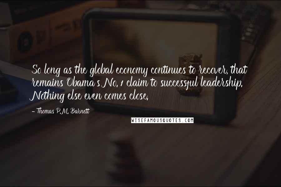 Thomas P.M. Barnett Quotes: So long as the global economy continues to recover, that remains Obama's No. 1 claim to successful leadership. Nothing else even comes close.
