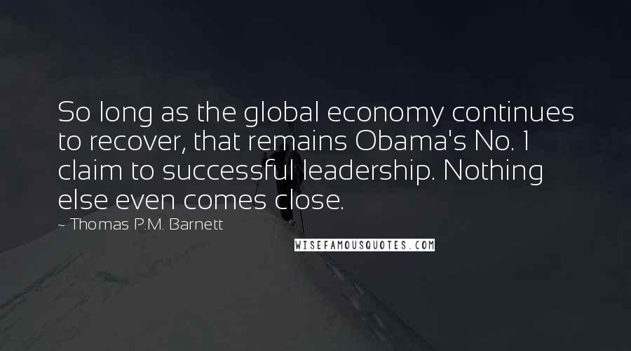 Thomas P.M. Barnett Quotes: So long as the global economy continues to recover, that remains Obama's No. 1 claim to successful leadership. Nothing else even comes close.