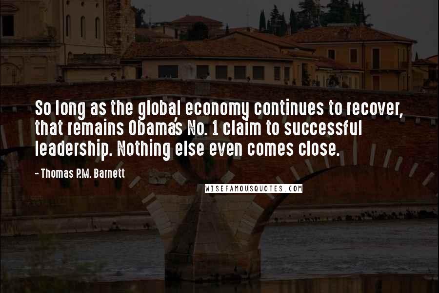 Thomas P.M. Barnett Quotes: So long as the global economy continues to recover, that remains Obama's No. 1 claim to successful leadership. Nothing else even comes close.