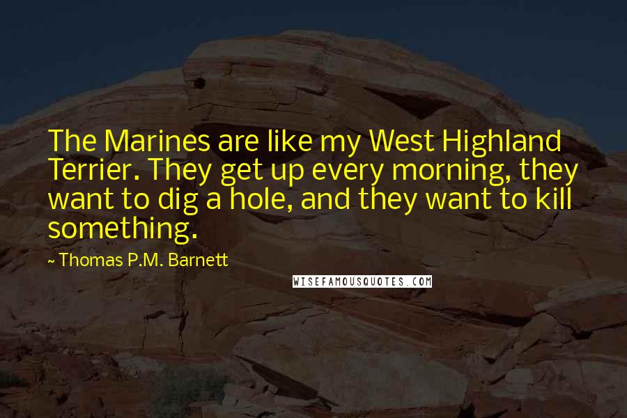 Thomas P.M. Barnett Quotes: The Marines are like my West Highland Terrier. They get up every morning, they want to dig a hole, and they want to kill something.