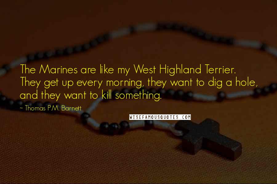 Thomas P.M. Barnett Quotes: The Marines are like my West Highland Terrier. They get up every morning, they want to dig a hole, and they want to kill something.
