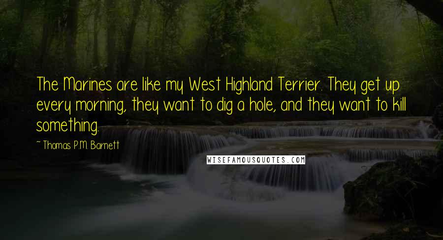 Thomas P.M. Barnett Quotes: The Marines are like my West Highland Terrier. They get up every morning, they want to dig a hole, and they want to kill something.