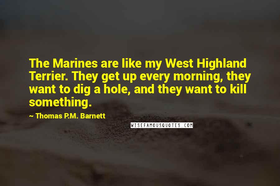 Thomas P.M. Barnett Quotes: The Marines are like my West Highland Terrier. They get up every morning, they want to dig a hole, and they want to kill something.