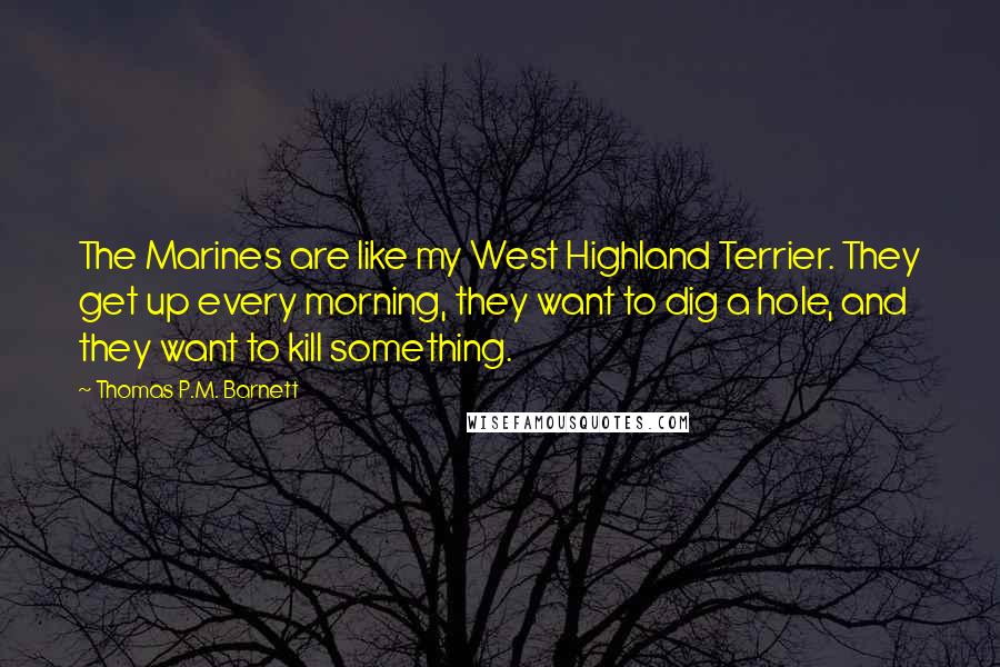 Thomas P.M. Barnett Quotes: The Marines are like my West Highland Terrier. They get up every morning, they want to dig a hole, and they want to kill something.