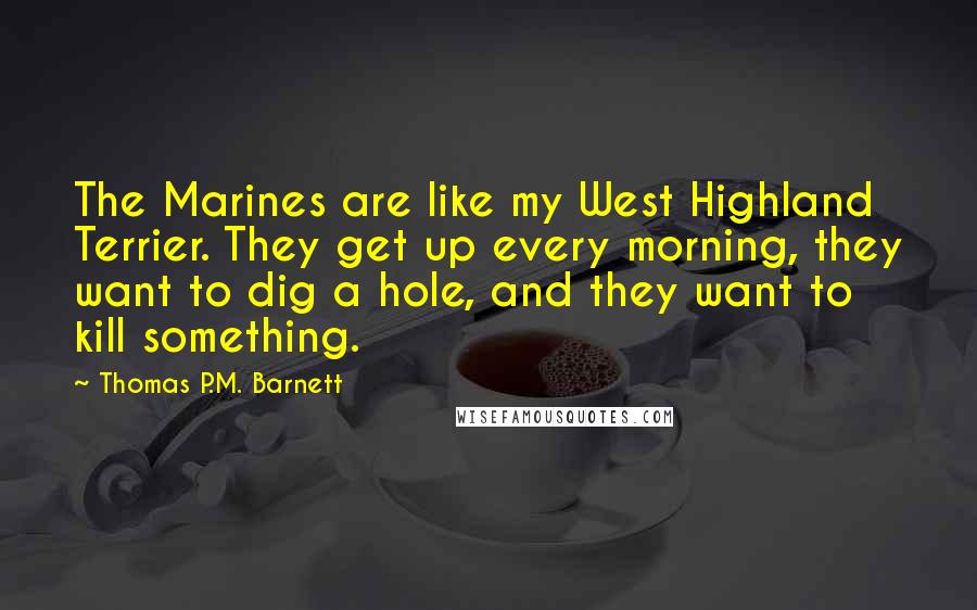 Thomas P.M. Barnett Quotes: The Marines are like my West Highland Terrier. They get up every morning, they want to dig a hole, and they want to kill something.