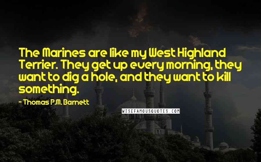 Thomas P.M. Barnett Quotes: The Marines are like my West Highland Terrier. They get up every morning, they want to dig a hole, and they want to kill something.